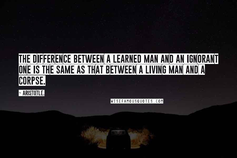 Aristotle. Quotes: The difference between a learned man and an ignorant one is the same as that between a living man and a corpse.