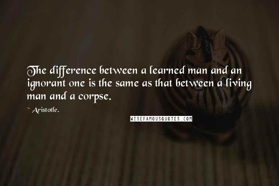 Aristotle. Quotes: The difference between a learned man and an ignorant one is the same as that between a living man and a corpse.