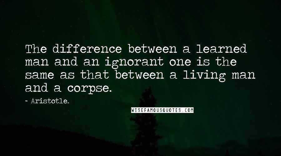 Aristotle. Quotes: The difference between a learned man and an ignorant one is the same as that between a living man and a corpse.