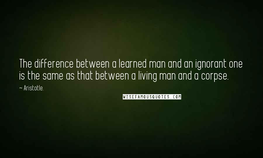 Aristotle. Quotes: The difference between a learned man and an ignorant one is the same as that between a living man and a corpse.