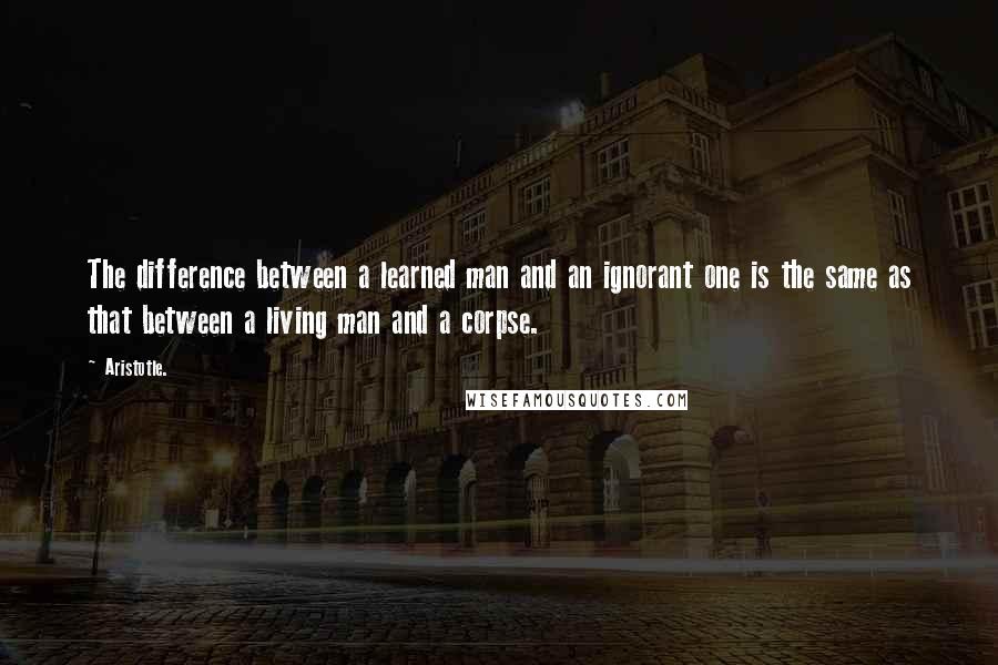 Aristotle. Quotes: The difference between a learned man and an ignorant one is the same as that between a living man and a corpse.