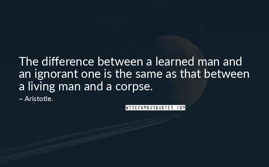 Aristotle. Quotes: The difference between a learned man and an ignorant one is the same as that between a living man and a corpse.