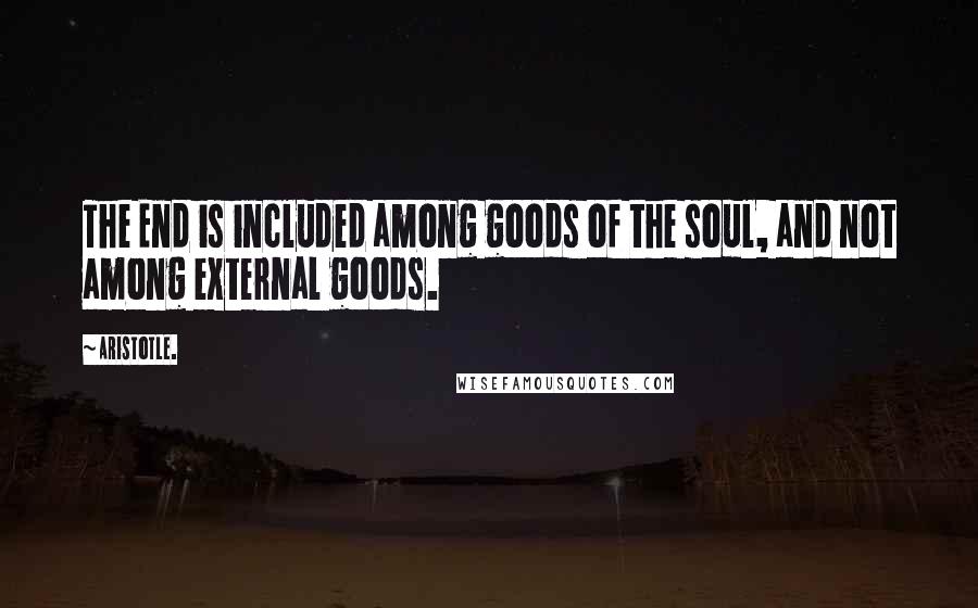 Aristotle. Quotes: The End is included among goods of the soul, and not among external goods.