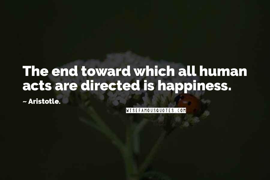 Aristotle. Quotes: The end toward which all human acts are directed is happiness.