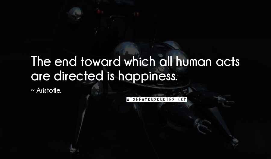 Aristotle. Quotes: The end toward which all human acts are directed is happiness.