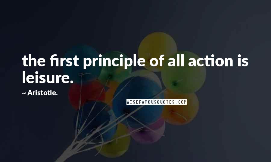 Aristotle. Quotes: the first principle of all action is leisure.