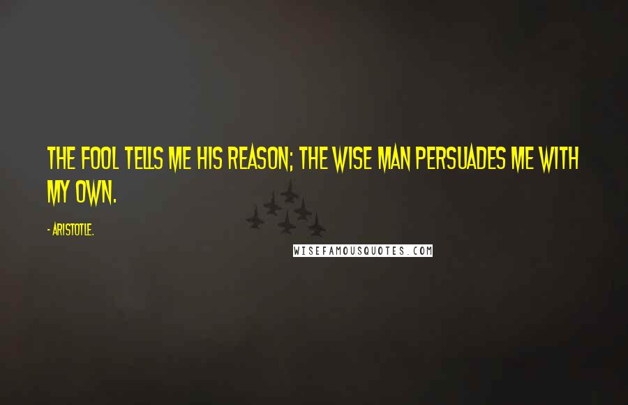 Aristotle. Quotes: The fool tells me his reason; the wise man persuades me with my own.