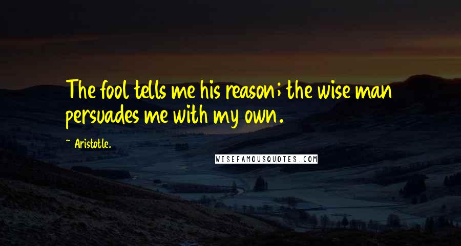 Aristotle. Quotes: The fool tells me his reason; the wise man persuades me with my own.
