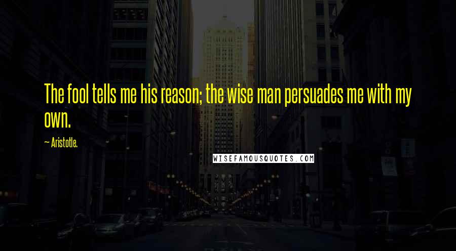 Aristotle. Quotes: The fool tells me his reason; the wise man persuades me with my own.