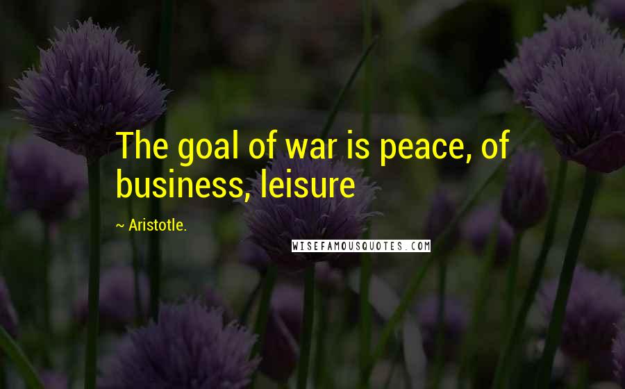 Aristotle. Quotes: The goal of war is peace, of business, leisure