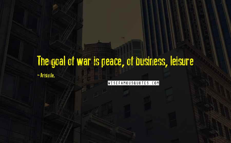 Aristotle. Quotes: The goal of war is peace, of business, leisure