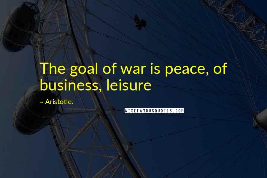Aristotle. Quotes: The goal of war is peace, of business, leisure