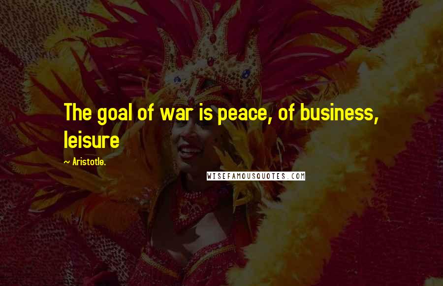 Aristotle. Quotes: The goal of war is peace, of business, leisure