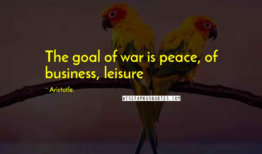 Aristotle. Quotes: The goal of war is peace, of business, leisure