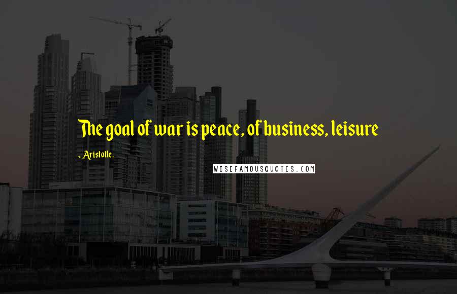Aristotle. Quotes: The goal of war is peace, of business, leisure
