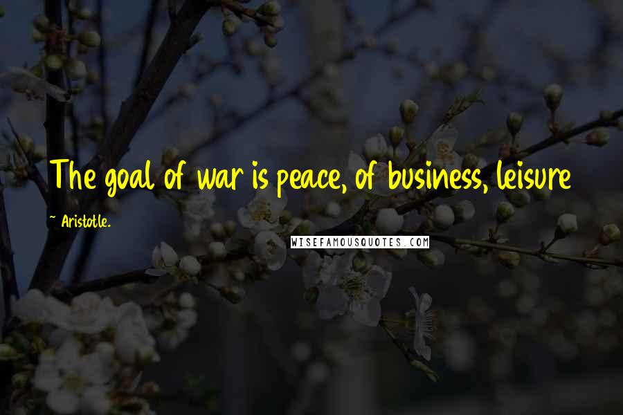 Aristotle. Quotes: The goal of war is peace, of business, leisure