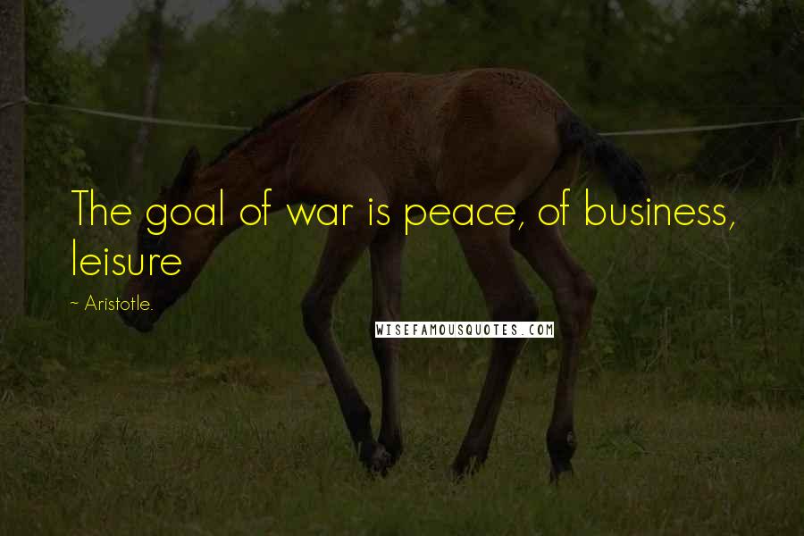Aristotle. Quotes: The goal of war is peace, of business, leisure