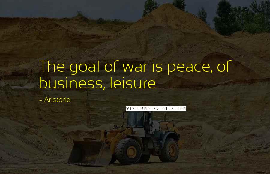 Aristotle. Quotes: The goal of war is peace, of business, leisure
