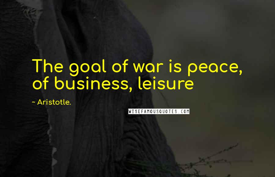 Aristotle. Quotes: The goal of war is peace, of business, leisure