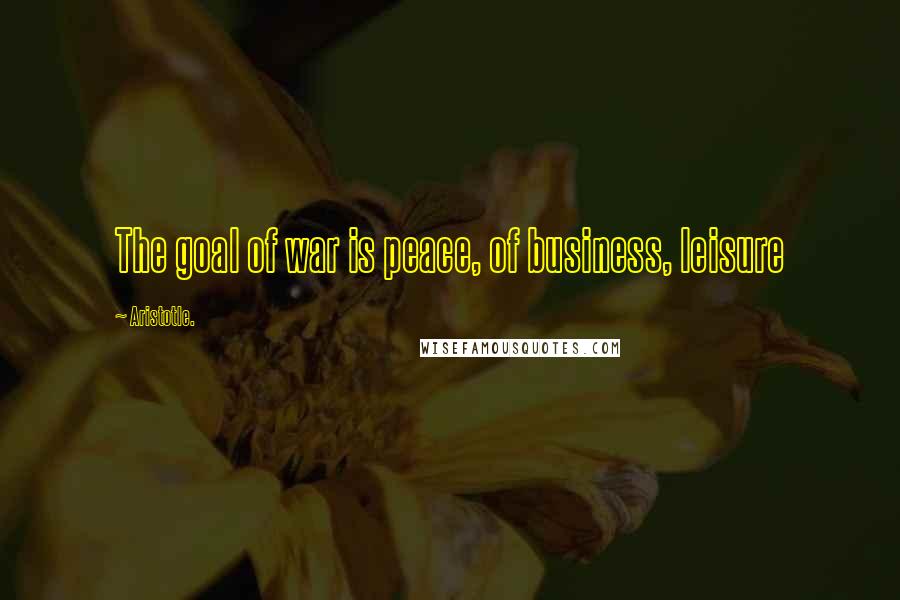 Aristotle. Quotes: The goal of war is peace, of business, leisure