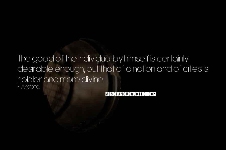 Aristotle. Quotes: The good of the individual by himself is certainly desirable enough, but that of a nation and of cities is nobler and more divine.