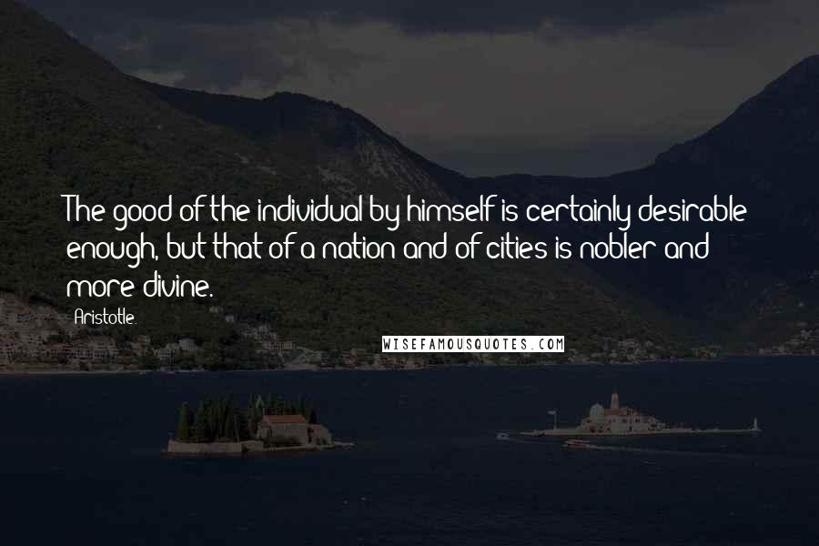 Aristotle. Quotes: The good of the individual by himself is certainly desirable enough, but that of a nation and of cities is nobler and more divine.