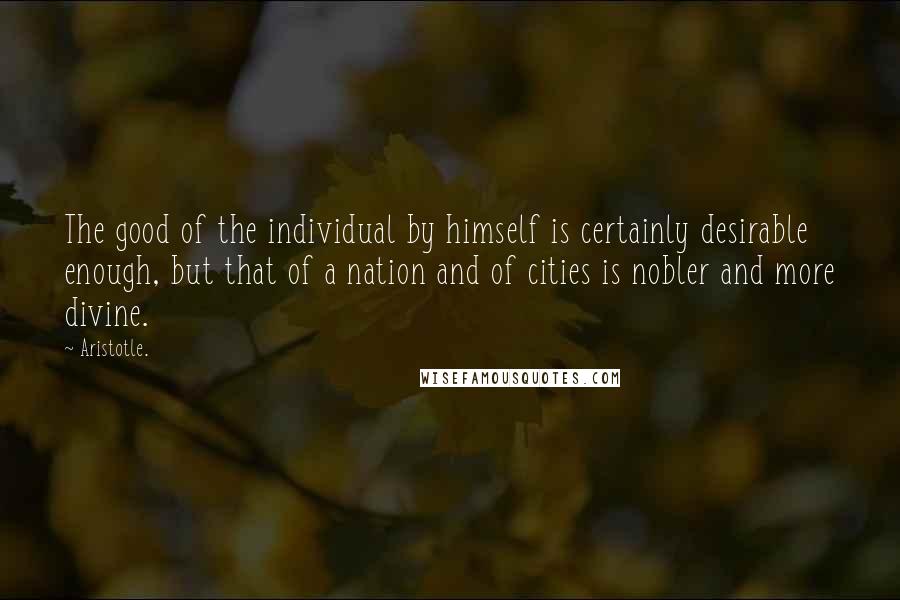 Aristotle. Quotes: The good of the individual by himself is certainly desirable enough, but that of a nation and of cities is nobler and more divine.