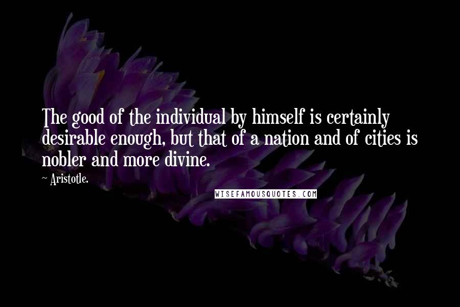 Aristotle. Quotes: The good of the individual by himself is certainly desirable enough, but that of a nation and of cities is nobler and more divine.