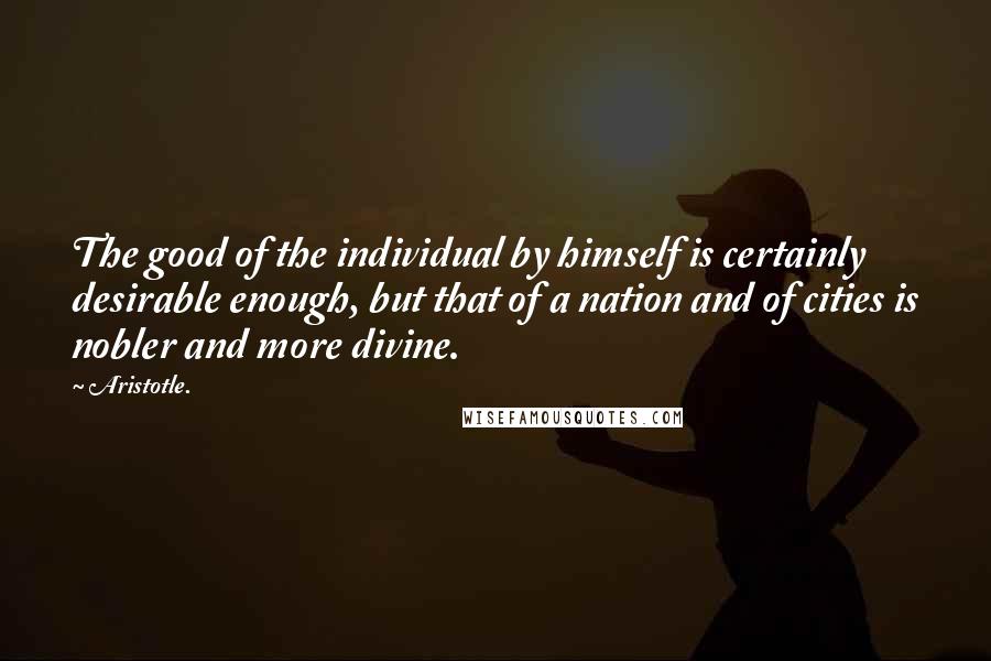Aristotle. Quotes: The good of the individual by himself is certainly desirable enough, but that of a nation and of cities is nobler and more divine.