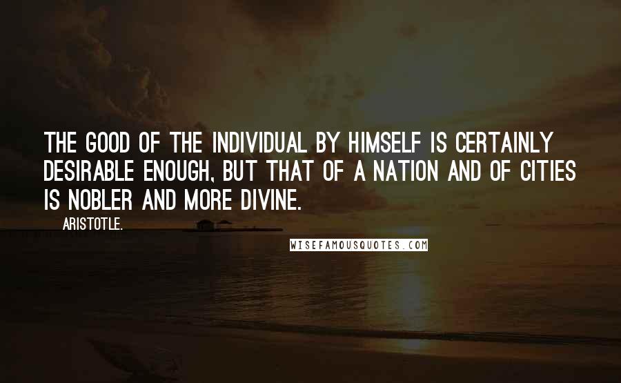 Aristotle. Quotes: The good of the individual by himself is certainly desirable enough, but that of a nation and of cities is nobler and more divine.