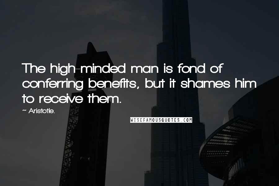 Aristotle. Quotes: The high-minded man is fond of conferring benefits, but it shames him to receive them.