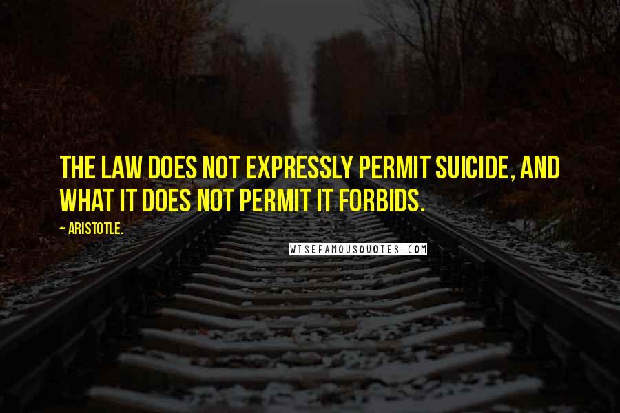 Aristotle. Quotes: The law does not expressly permit suicide, and what it does not permit it forbids.