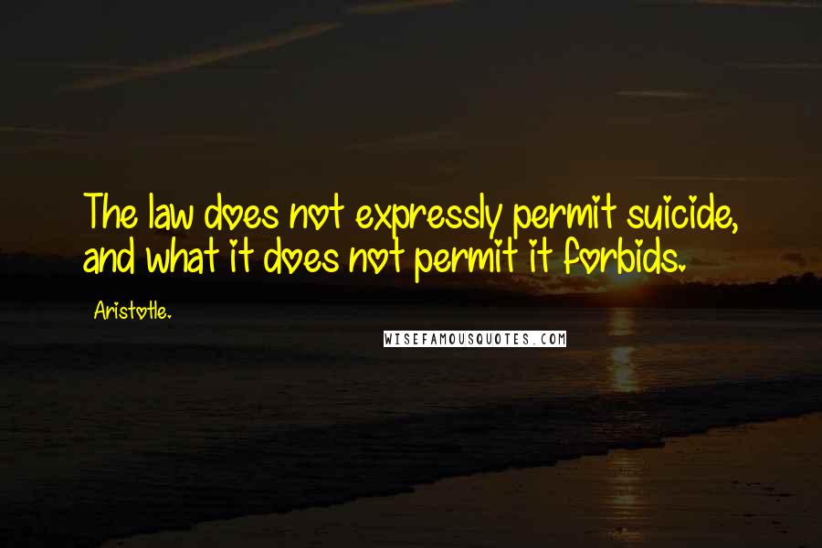 Aristotle. Quotes: The law does not expressly permit suicide, and what it does not permit it forbids.