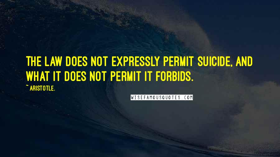 Aristotle. Quotes: The law does not expressly permit suicide, and what it does not permit it forbids.