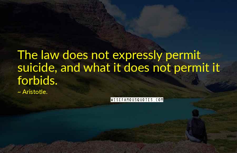 Aristotle. Quotes: The law does not expressly permit suicide, and what it does not permit it forbids.