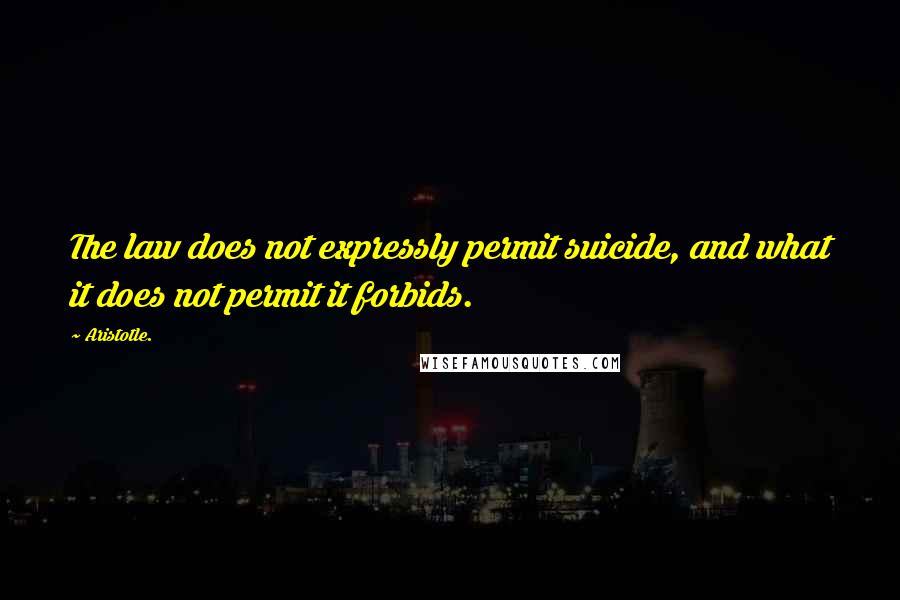 Aristotle. Quotes: The law does not expressly permit suicide, and what it does not permit it forbids.
