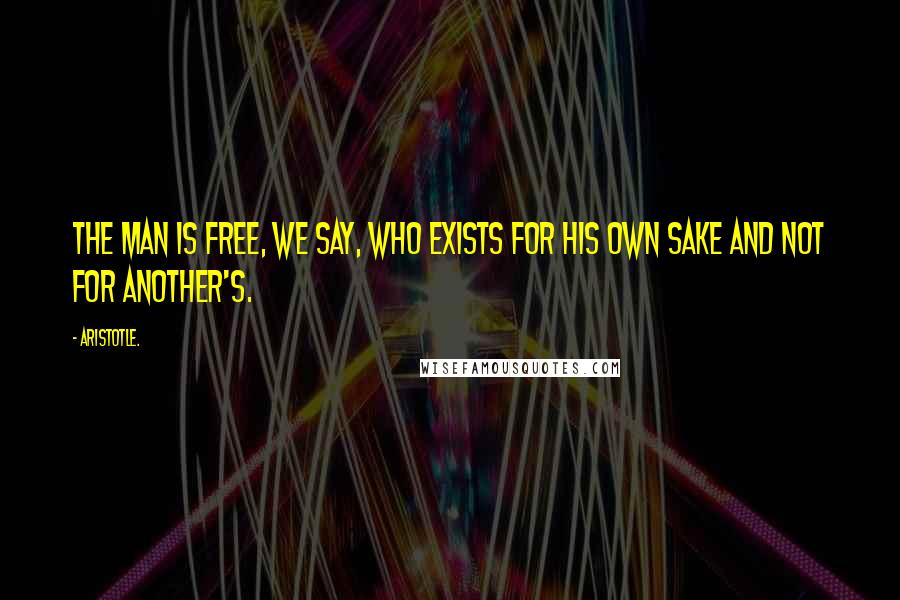 Aristotle. Quotes: The man is free, we say, who exists for his own sake and not for another's.
