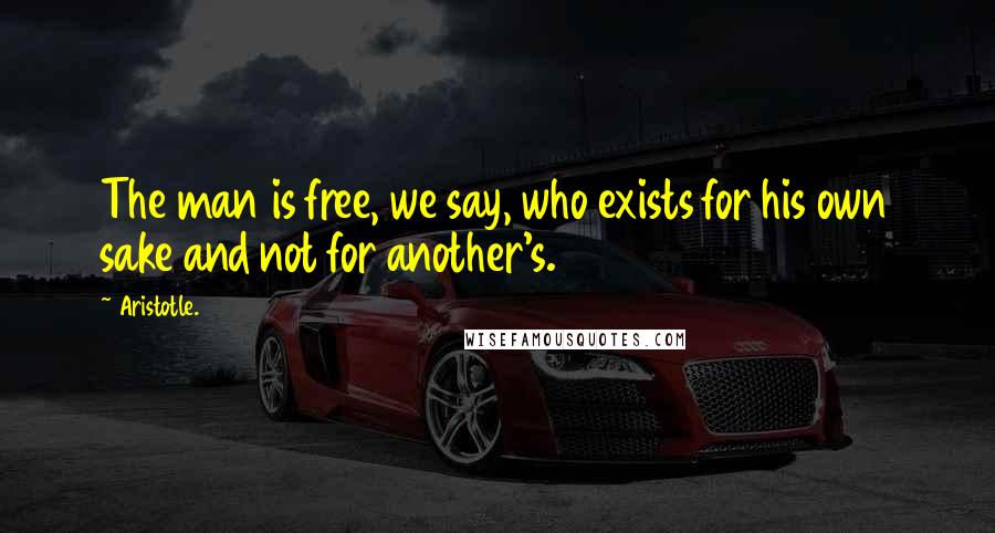 Aristotle. Quotes: The man is free, we say, who exists for his own sake and not for another's.