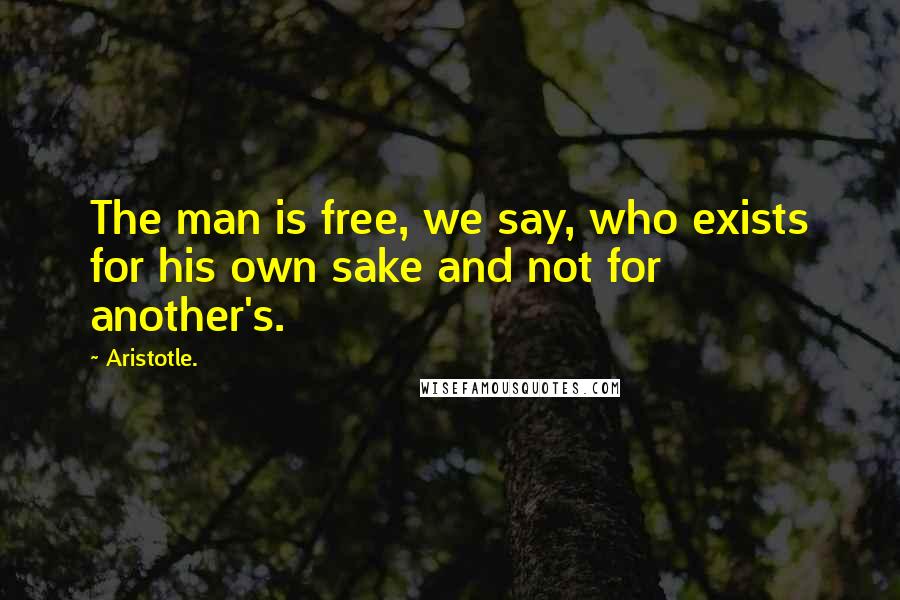Aristotle. Quotes: The man is free, we say, who exists for his own sake and not for another's.
