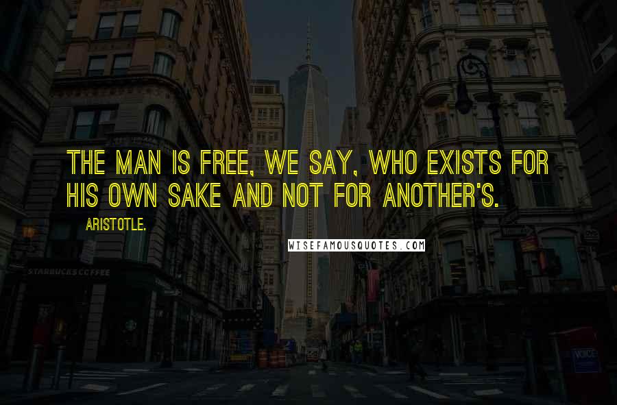 Aristotle. Quotes: The man is free, we say, who exists for his own sake and not for another's.