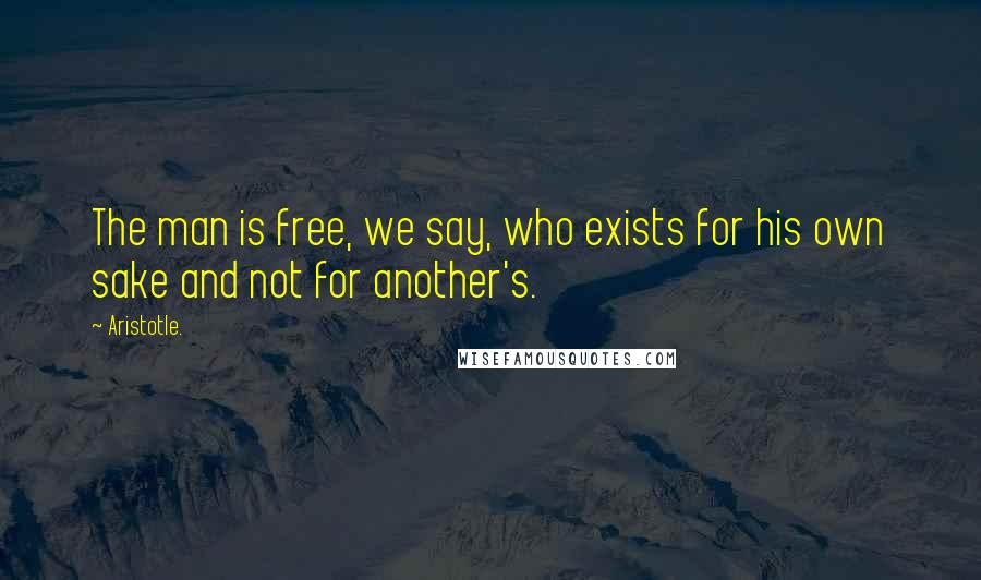 Aristotle. Quotes: The man is free, we say, who exists for his own sake and not for another's.