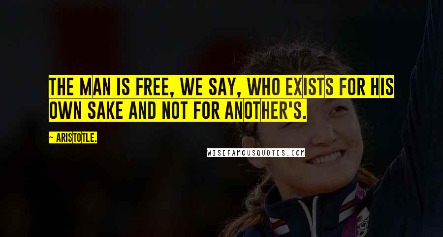 Aristotle. Quotes: The man is free, we say, who exists for his own sake and not for another's.