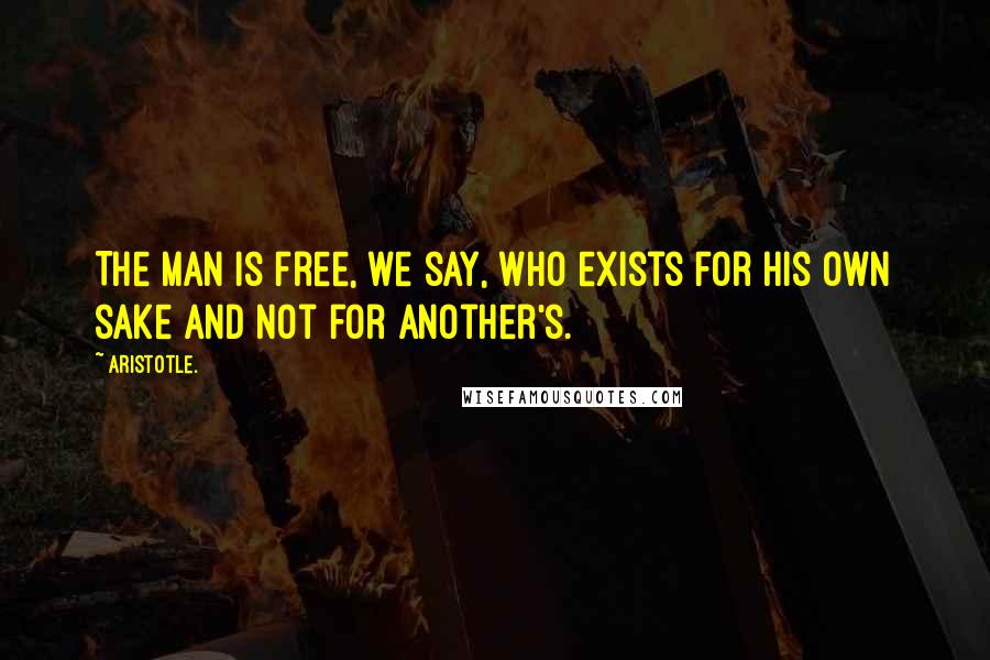 Aristotle. Quotes: The man is free, we say, who exists for his own sake and not for another's.