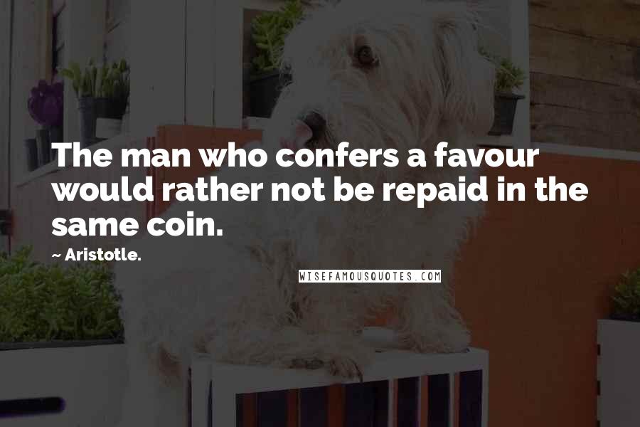 Aristotle. Quotes: The man who confers a favour would rather not be repaid in the same coin.