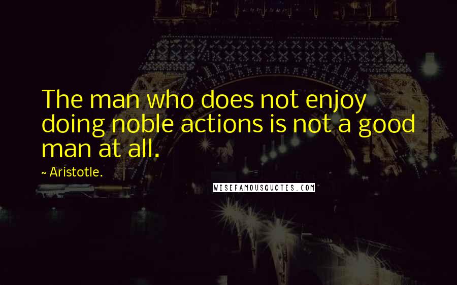 Aristotle. Quotes: The man who does not enjoy doing noble actions is not a good man at all.