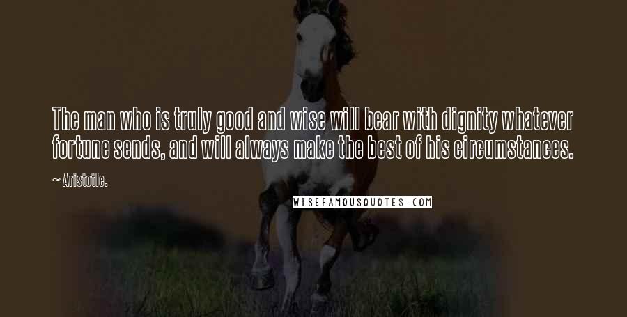 Aristotle. Quotes: The man who is truly good and wise will bear with dignity whatever fortune sends, and will always make the best of his circumstances.