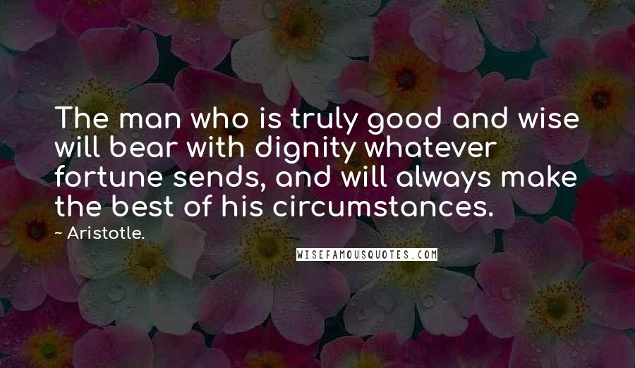 Aristotle. Quotes: The man who is truly good and wise will bear with dignity whatever fortune sends, and will always make the best of his circumstances.
