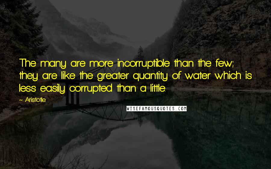 Aristotle. Quotes: The many are more incorruptible than the few; they are like the greater quantity of water which is less easily corrupted than a little.