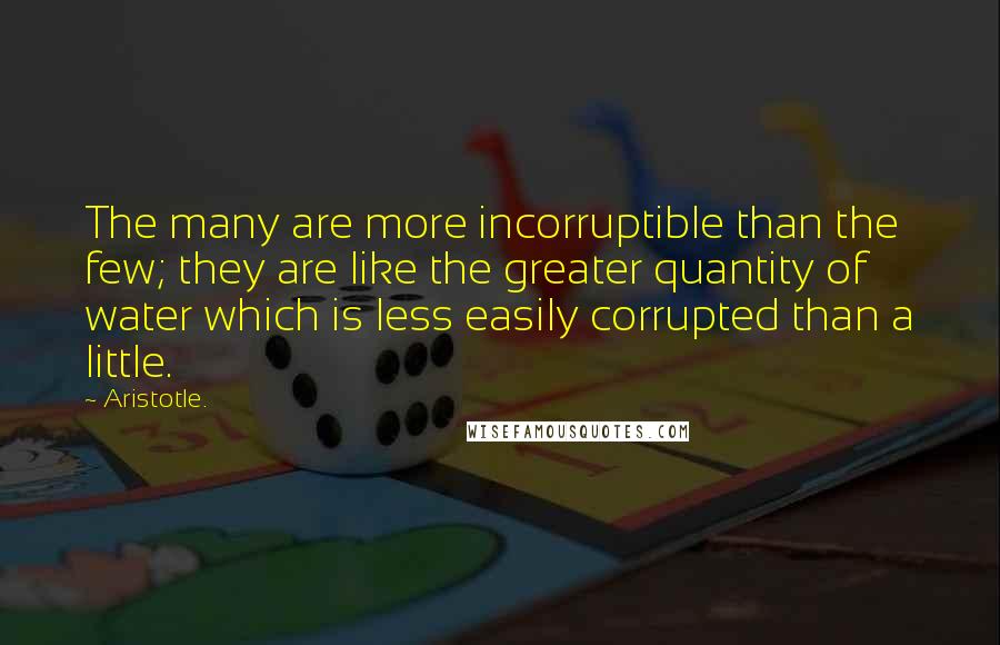 Aristotle. Quotes: The many are more incorruptible than the few; they are like the greater quantity of water which is less easily corrupted than a little.