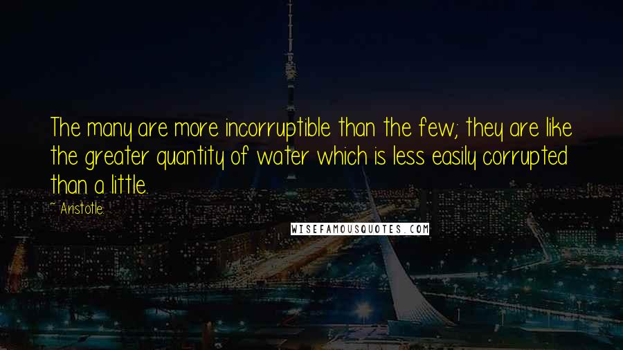 Aristotle. Quotes: The many are more incorruptible than the few; they are like the greater quantity of water which is less easily corrupted than a little.